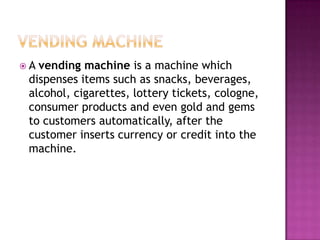  A vending machine is a machine which
dispenses items such as snacks, beverages,
alcohol, cigarettes, lottery tickets, cologne,
consumer products and even gold and gems
to customers automatically, after the
customer inserts currency or credit into the
machine.
 
