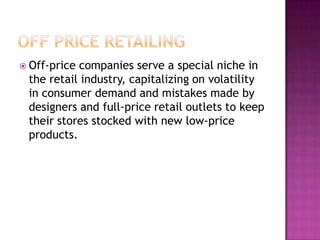  Off-price companies serve a special niche in
the retail industry, capitalizing on volatility
in consumer demand and mistakes made by
designers and full-price retail outlets to keep
their stores stocked with new low-price
products.
 