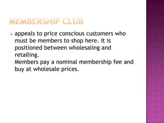  appeals to price conscious customers who
must be members to shop here. It is
positioned between wholesaling and
retailing.
Members pay a nominal membership fee and
buy at wholesale prices.
 