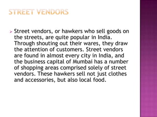  Street vendors, or hawkers who sell goods on
the streets, are quite popular in India.
Through shouting out their wares, they draw
the attention of customers. Street vendors
are found in almost every city in India, and
the business capital of Mumbai has a number
of shopping areas comprised solely of street
vendors. These hawkers sell not just clothes
and accessories, but also local food.
 
