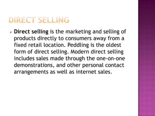  Direct selling is the marketing and selling of
products directly to consumers away from a
fixed retail location. Peddling is the oldest
form of direct selling. Modern direct selling
includes sales made through the one-on-one
demonstrations, and other personal contact
arrangements as well as internet sales.
 