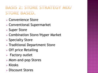  Convenience Store
 Conventional Supermarket
 Super Store
 Combination Store/Hyper Market
 Specialty Store
 Traditional Department Store
 Off price Retailing
 Factory outlet
 Mom-and-pop Stores
 Kiosks
 Discount Stores
 