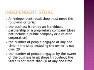  An independent retail shop must meet the
following criteria:
 the business is run by an individual,
partnership or a proprietary company (does
not include a public company or a related
corporation)
 the number of people engaged at any one
time in the shop including the owner is not
over 20
 the number of people engaged by the owner
of the business in all shops throughout the
State is not more than 60 at any one time.
 