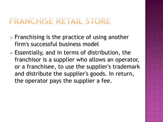  Franchising is the practice of using another
firm's successful business model
 Essentially, and in terms of distribution, the
franchisor is a supplier who allows an operator,
or a franchisee, to use the supplier's trademark
and distribute the supplier's goods. In return,
the operator pays the supplier a fee.
 