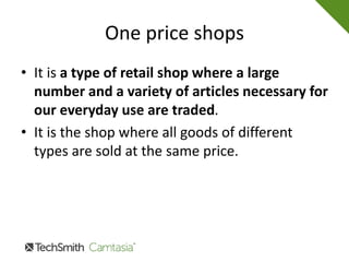 One price shops
• It is a type of retail shop where a large
number and a variety of articles necessary for
our everyday use are traded.
• It is the shop where all goods of different
types are sold at the same price.
 