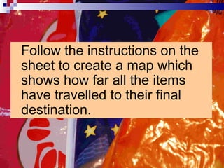 Follow the instructions on the sheet to create a map which shows how far all the items have travelled to their final destination.  