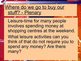 Where do we go to buy our stuff? - Plenary Leisure-time for many people involves spending money at shopping centres at the weekend.  What leisure activities can you think of that do not require you to spend any money? Are there many?  