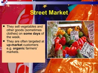 Street Market They sell vegetables and other goods (sometimes clothes) on  some days  of the week. They are often targeted at  up-market  customers e.g.  organic  farmers’ markets. 