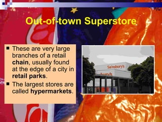 Out-of-town Superstore These are very large branches of a retail  chain , usually found at the edge of a city in  retail parks . The largest stores are called  hypermarkets . 