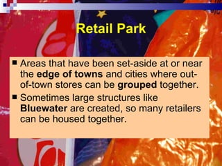 Retail Park Areas that have been set-aside at or near the  edge of towns  and cities where out-of-town stores can be  grouped  together. Sometimes large structures like  Bluewater  are created, so many retailers can be housed together. 