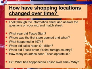 How have shopping locations changed over time?  Look through the information sheet and answer the questions on your mix and match sheet. What year did Tesco Start? Where was the first store opened and when? What happened in 1974? When did sales reach £1 billion? When did Tesco enter it’s first foreign country? How many countries does Tesco operate in? Ext: What has happened to Tesco over time? Why? 