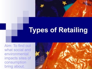 Types of Retailing Aim: To find out what social and environmental impacts sites of consumption bring about. 