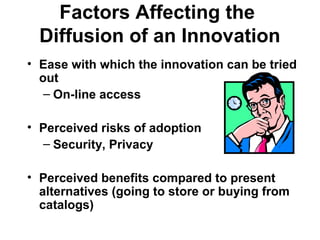 Factors Affecting the
Diffusion of an Innovation
• Ease with which the innovation can be tried
out
– On-line access
• Perceived risks of adoption
– Security, Privacy
• Perceived benefits compared to present
alternatives (going to store or buying from
catalogs)
 