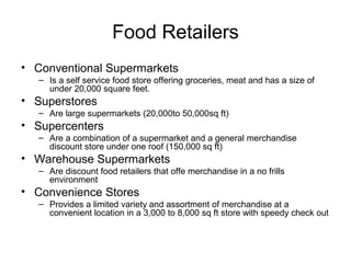 Food Retailers
• Conventional Supermarkets
– Is a self service food store offering groceries, meat and has a size of
under 20,000 square feet.
• Superstores
– Are large supermarkets (20,000to 50,000sq ft)
• Supercenters
– Are a combination of a supermarket and a general merchandise
discount store under one roof (150,000 sq ft)
• Warehouse Supermarkets
– Are discount food retailers that offe merchandise in a no frills
environment
• Convenience Stores
– Provides a limited variety and assortment of merchandise at a
convenient location in a 3,000 to 8,000 sq ft store with speedy check out
 