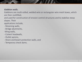 Gabbion walls.
Gabbions are multi-celled, welded wire or rectangular wire mesh boxes, which
are then rockfilled,
and used for construction of erosion control structures and to stabilize steep
slopes. Their
applications include,
- Retaining walls,
- Bridge abutments,
-Wing walls,
- Culvert headwalls,
- Outlet aprons,
- Shore and beach protection walls, and
- Temporary check dams.

 