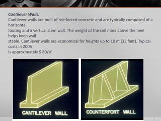 Cantilever Walls.
Cantilever walls are built of reinforced concrete and are typically composed of a
horizontal
footing and a vertical stem wall. The weight of the soil mass above the heel
helps keep wall
stable. Cantilever walls are economical for heights up to 10 m (32 feet). Typical
costs in 2005
is approximately $ 80/sf.

 