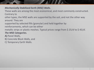Mechanically Stabilized Earth (MSE) Walls.
These walls are among the most economical, and most commonly constructed.
Contrary to
other types, the MSE walls are supported by the soil, and not the other way
around. They are
supported by selected fills (granular) and held together by
reinforcements, which can be either
metallic strips or plastic meshes. Typical prices range from $ 25/sf to $ 45/sf.
The MSE Categories.
A) Panel Walls,
B) Concrete Block Walls, and
C) Temporary Earth Walls.

 