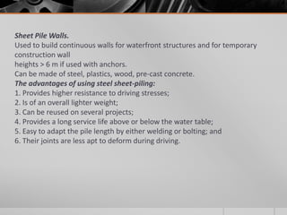 Sheet Pile Walls.
Used to build continuous walls for waterfront structures and for temporary
construction wall
heights > 6 m if used with anchors.
Can be made of steel, plastics, wood, pre-cast concrete.
The advantages of using steel sheet-piling:
1. Provides higher resistance to driving stresses;
2. Is of an overall lighter weight;
3. Can be reused on several projects;
4. Provides a long service life above or below the water table;
5. Easy to adapt the pile length by either welding or bolting; and
6. Their joints are less apt to deform during driving.

 