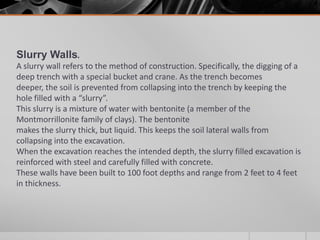Slurry Walls.
A slurry wall refers to the method of construction. Specifically, the digging of a
deep trench with a special bucket and crane. As the trench becomes
deeper, the soil is prevented from collapsing into the trench by keeping the
hole filled with a “slurry”.
This slurry is a mixture of water with bentonite (a member of the
Montmorrillonite family of clays). The bentonite
makes the slurry thick, but liquid. This keeps the soil lateral walls from
collapsing into the excavation.
When the excavation reaches the intended depth, the slurry filled excavation is
reinforced with steel and carefully filled with concrete.
These walls have been built to 100 foot depths and range from 2 feet to 4 feet
in thickness.

 