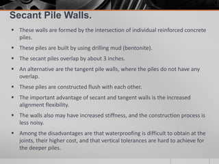 Secant Pile Walls.
 These walls are formed by the intersection of individual reinforced concrete
piles.
 These piles are built by using drilling mud (bentonite).
 The secant piles overlap by about 3 inches.
 An alternative are the tangent pile walls, where the piles do not have any
overlap.
 These piles are constructed flush with each other.
 The important advantage of secant and tangent walls is the increased
alignment flexibility.
 The walls also may have increased stiffness, and the construction process is
less noisy.
 Among the disadvantages are that waterproofing is difficult to obtain at the
joints, their higher cost, and that vertical tolerances are hard to achieve for
the deeper piles.

 