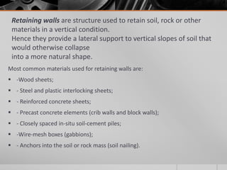 Retaining walls are structure used to retain soil, rock or other
materials in a vertical condition.
Hence they provide a lateral support to vertical slopes of soil that
would otherwise collapse
into a more natural shape.
Most common materials used for retaining walls are:
 -Wood sheets;
 - Steel and plastic interlocking sheets;
 - Reinforced concrete sheets;
 - Precast concrete elements (crib walls and block walls);
 - Closely spaced in-situ soil-cement piles;

 -Wire-mesh boxes (gabbions);
 - Anchors into the soil or rock mass (soil nailing).

 