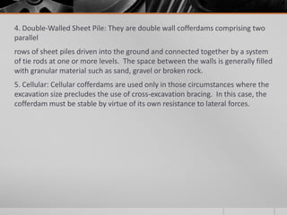 4. Double-Walled Sheet Pile: They are double wall cofferdams comprising two
parallel
rows of sheet piles driven into the ground and connected together by a system
of tie rods at one or more levels. The space between the walls is generally filled
with granular material such as sand, gravel or broken rock.
5. Cellular: Cellular cofferdams are used only in those circumstances where the
excavation size precludes the use of cross-excavation bracing. In this case, the
cofferdam must be stable by virtue of its own resistance to lateral forces.

 