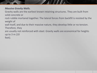 Massive Gravity Walls.
Gravity walls are the earliest known retaining structures. They are built from
solid concrete or
rock rubble mortared together. The lateral forces from backfill is resisted by the
weight of
wall itself, and due to their massive nature, they develop little or no tension.
Therefore, they
are usually not reinforced with steel. Gravity walls are economical for heights
up to 3 m (10
feet).

 