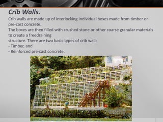 Crib Walls.
Crib walls are made up of interlocking individual boxes made from timber or
pre-cast concrete.
The boxes are then filled with crushed stone or other coarse granular materials
to create a freedraining
structure. There are two basic types of crib wall:
- Timber, and
- Reinforced pre-cast concrete.

 