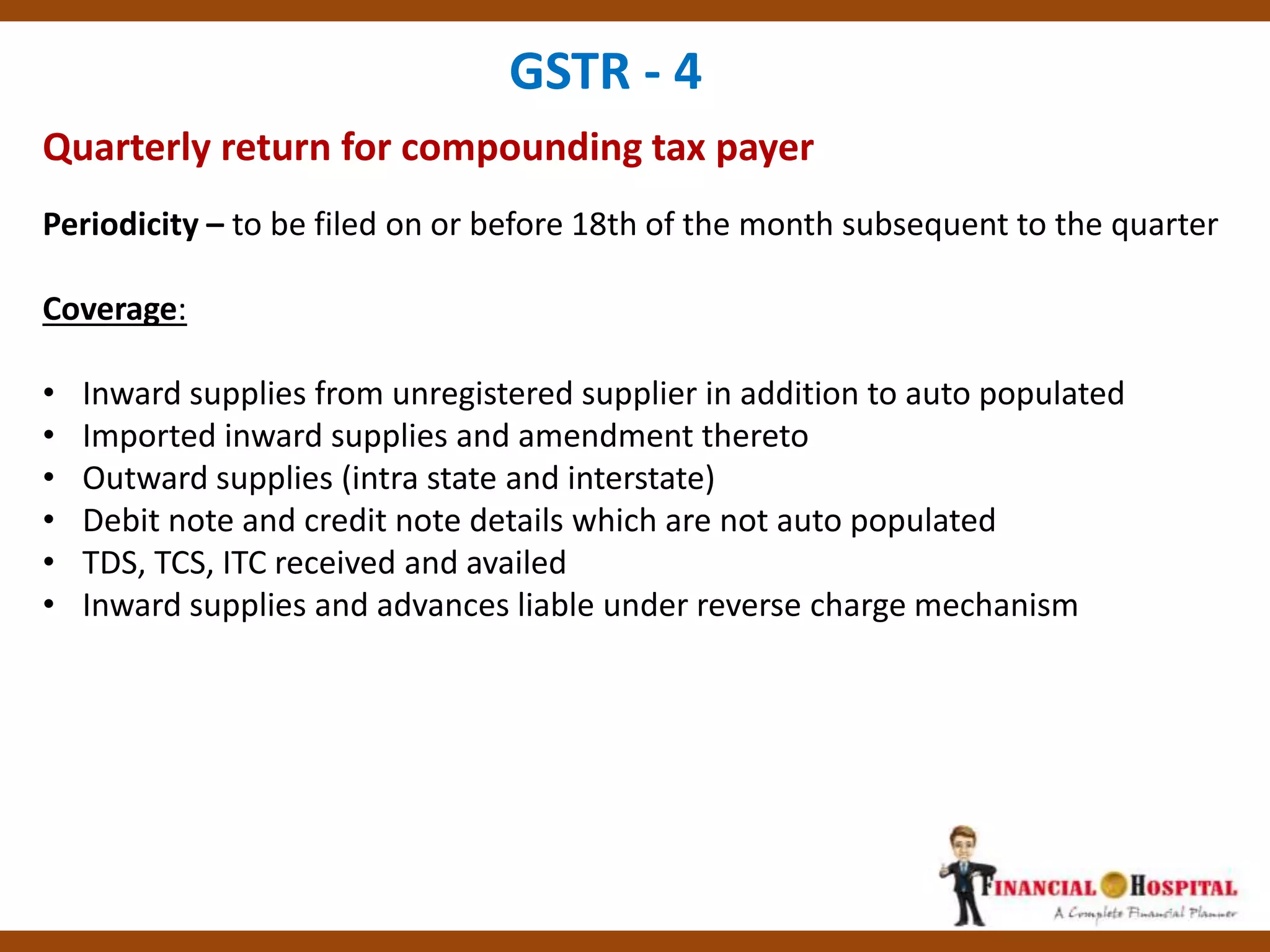 Quarterly return for compounding tax payer
GSTR - 4
Periodicity – to be filed on or before 18th of the month subsequent to the quarter
Coverage:
• Inward supplies from unregistered supplier in addition to auto populated
• Imported inward supplies and amendment thereto
• Outward supplies (intra state and interstate)
• Debit note and credit note details which are not auto populated
• TDS, TCS, ITC received and availed
• Inward supplies and advances liable under reverse charge mechanism
 