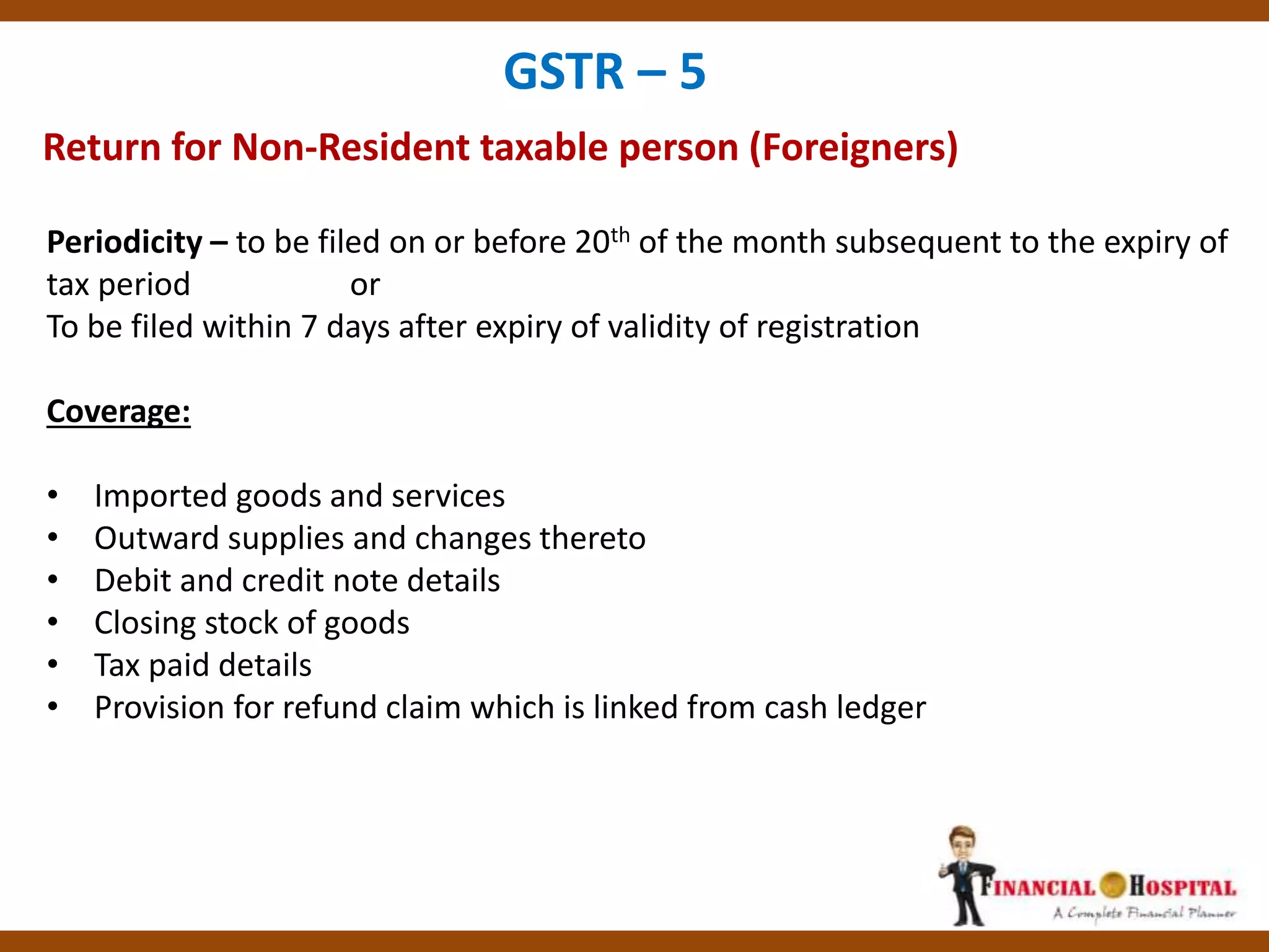 Return for Non-Resident taxable person (Foreigners)
GSTR – 5
Periodicity – to be filed on or before 20th of the month subsequent to the expiry of
tax period or
To be filed within 7 days after expiry of validity of registration
Coverage:
• Imported goods and services
• Outward supplies and changes thereto
• Debit and credit note details
• Closing stock of goods
• Tax paid details
• Provision for refund claim which is linked from cash ledger
 
