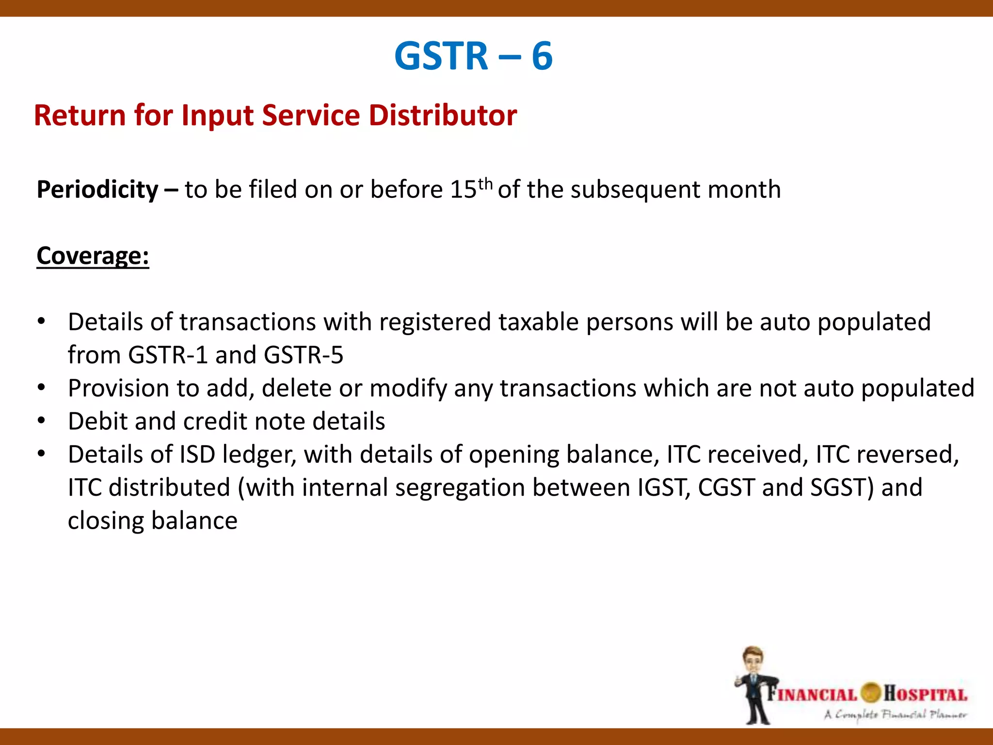 Return for Input Service Distributor
GSTR – 6
Periodicity – to be filed on or before 15th of the subsequent month
Coverage:
• Details of transactions with registered taxable persons will be auto populated
from GSTR-1 and GSTR-5
• Provision to add, delete or modify any transactions which are not auto populated
• Debit and credit note details
• Details of ISD ledger, with details of opening balance, ITC received, ITC reversed,
ITC distributed (with internal segregation between IGST, CGST and SGST) and
closing balance
 