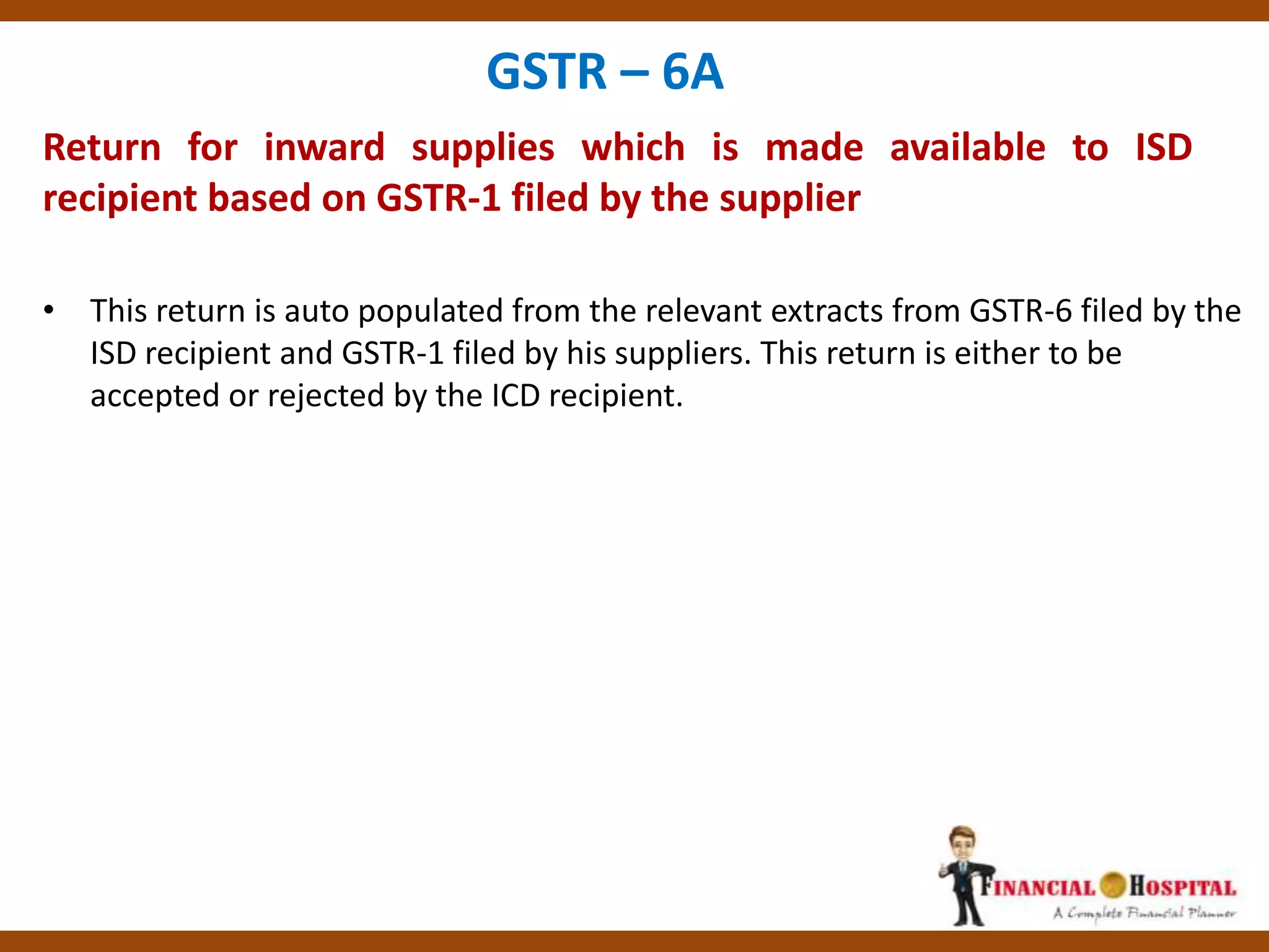Return for inward supplies which is made available to ISD
recipient based on GSTR-1 filed by the supplier
GSTR – 6A
• This return is auto populated from the relevant extracts from GSTR-6 filed by the
ISD recipient and GSTR-1 filed by his suppliers. This return is either to be
accepted or rejected by the ICD recipient.
 