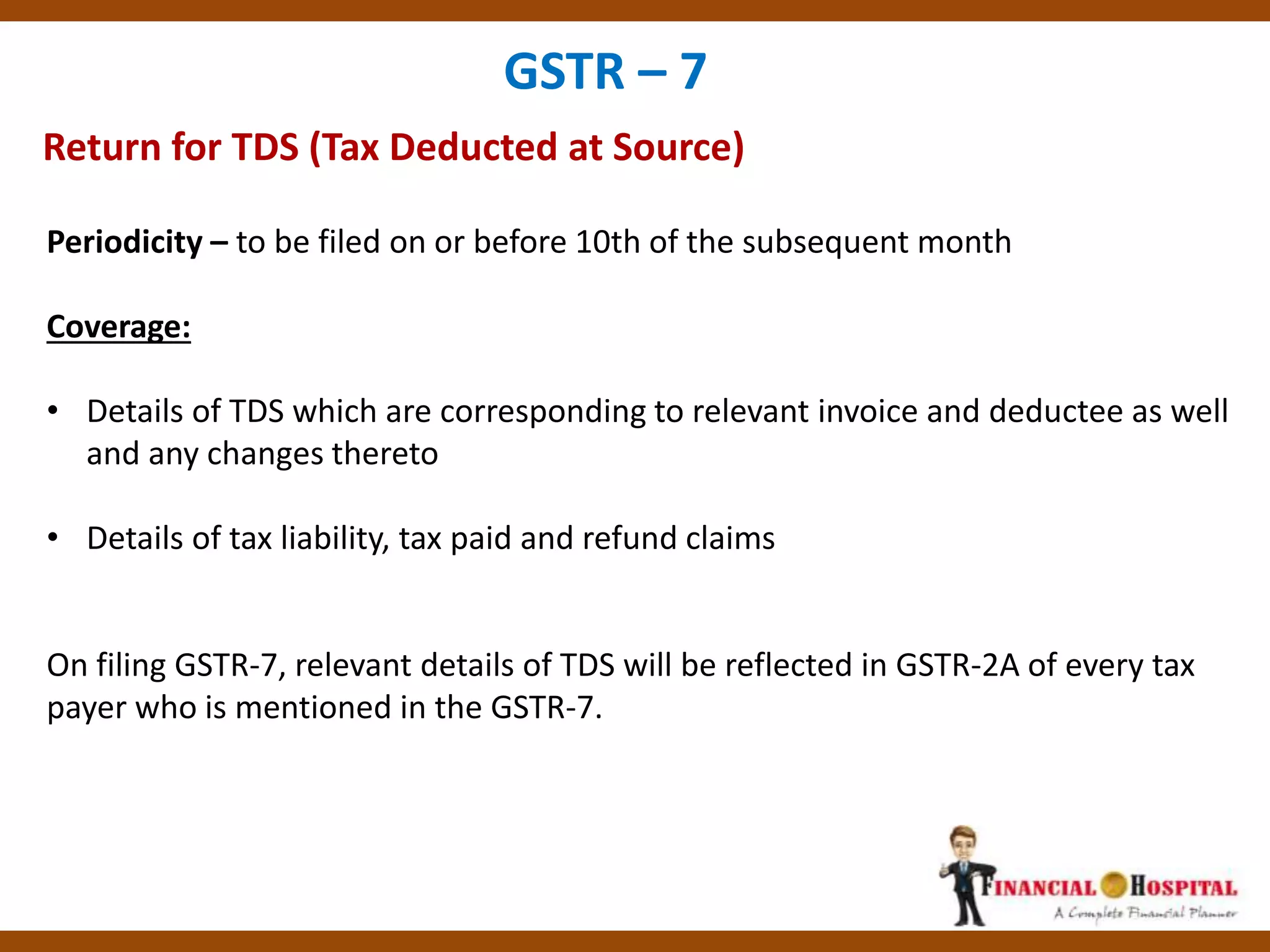 Return for TDS (Tax Deducted at Source)
GSTR – 7
Periodicity – to be filed on or before 10th of the subsequent month
Coverage:
• Details of TDS which are corresponding to relevant invoice and deductee as well
and any changes thereto
• Details of tax liability, tax paid and refund claims
On filing GSTR-7, relevant details of TDS will be reflected in GSTR-2A of every tax
payer who is mentioned in the GSTR-7.
 