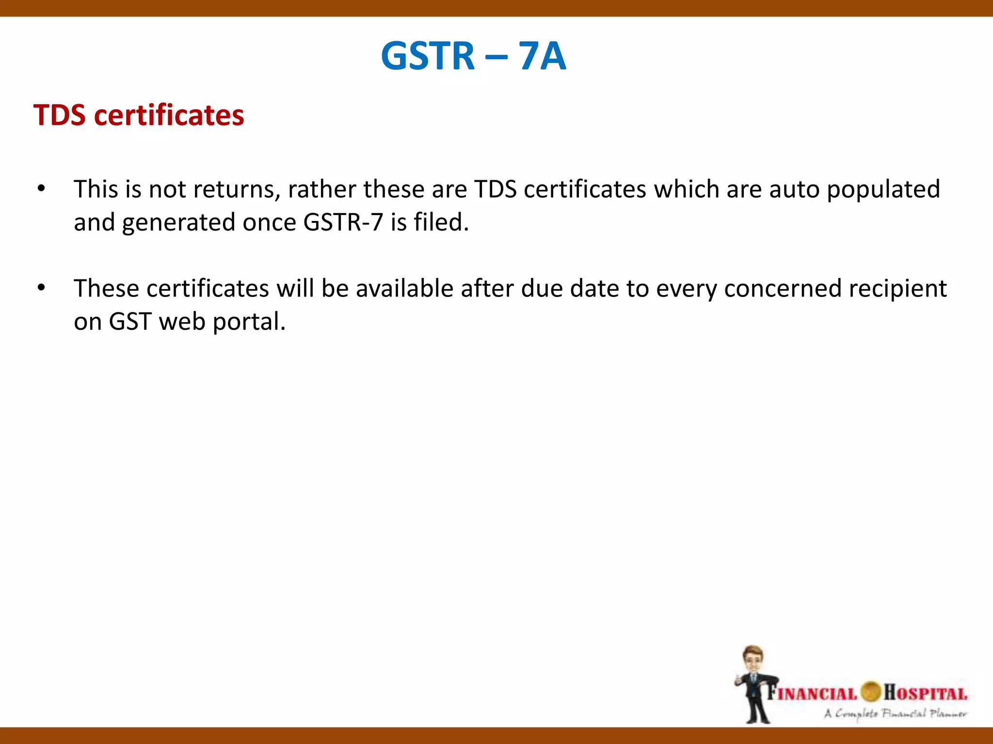 TDS certificates
GSTR – 7A
• This is not returns, rather these are TDS certificates which are auto populated
and generated once GSTR-7 is filed.
• These certificates will be available after due date to every concerned recipient
on GST web portal.
 