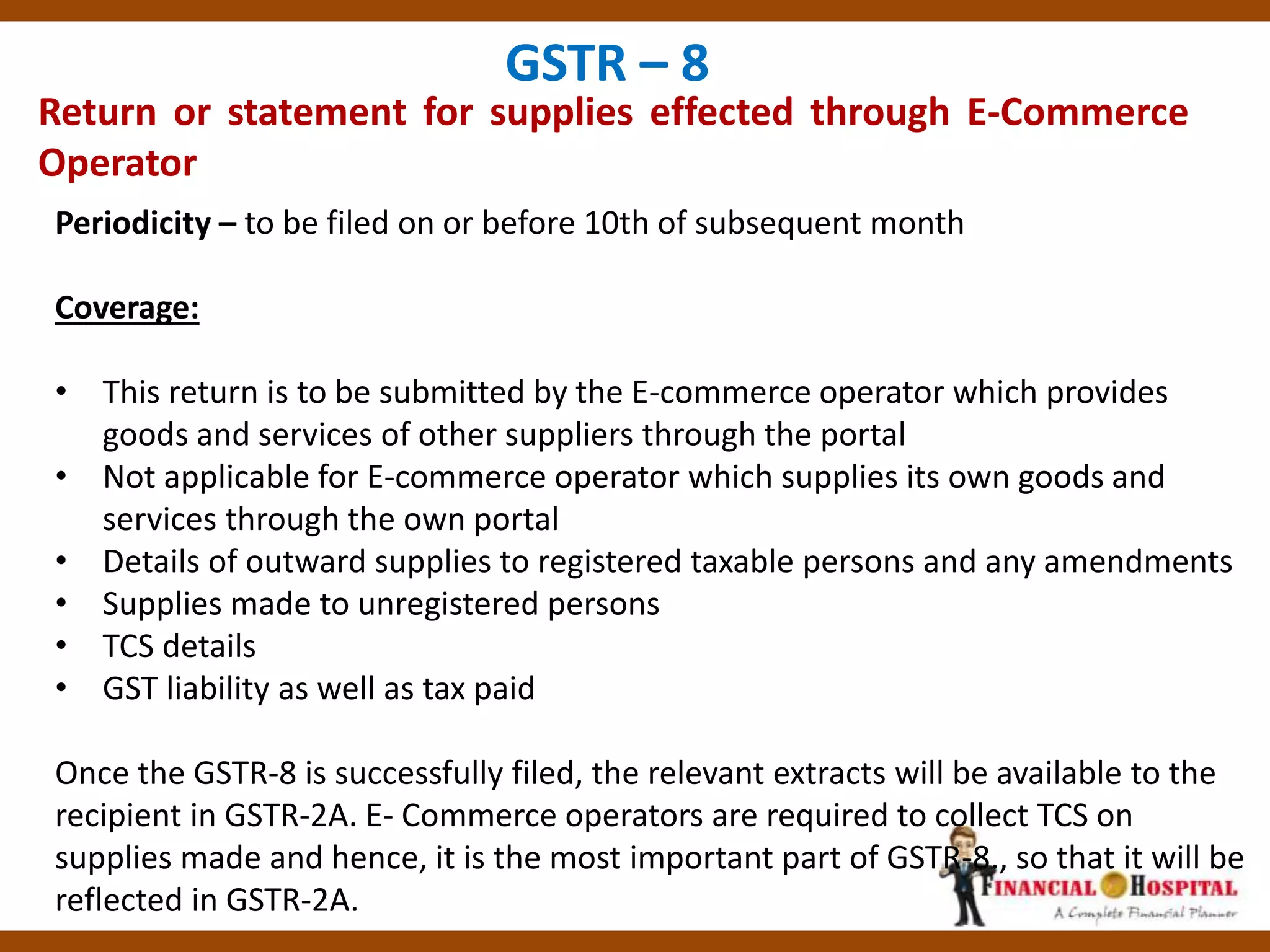 Return or statement for supplies effected through E-Commerce
Operator
GSTR – 8
Periodicity – to be filed on or before 10th of subsequent month
Coverage:
• This return is to be submitted by the E-commerce operator which provides
goods and services of other suppliers through the portal
• Not applicable for E-commerce operator which supplies its own goods and
services through the own portal
• Details of outward supplies to registered taxable persons and any amendments
• Supplies made to unregistered persons
• TCS details
• GST liability as well as tax paid
Once the GSTR-8 is successfully filed, the relevant extracts will be available to the
recipient in GSTR-2A. E- Commerce operators are required to collect TCS on
supplies made and hence, it is the most important part of GSTR-8., so that it will be
reflected in GSTR-2A.
 