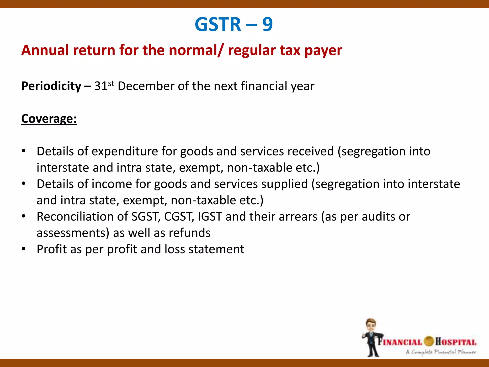 Annual return for the normal/ regular tax payer
GSTR – 9
Periodicity – 31st December of the next financial year
Coverage:
• Details of expenditure for goods and services received (segregation into
interstate and intra state, exempt, non-taxable etc.)
• Details of income for goods and services supplied (segregation into interstate
and intra state, exempt, non-taxable etc.)
• Reconciliation of SGST, CGST, IGST and their arrears (as per audits or
assessments) as well as refunds
• Profit as per profit and loss statement
 