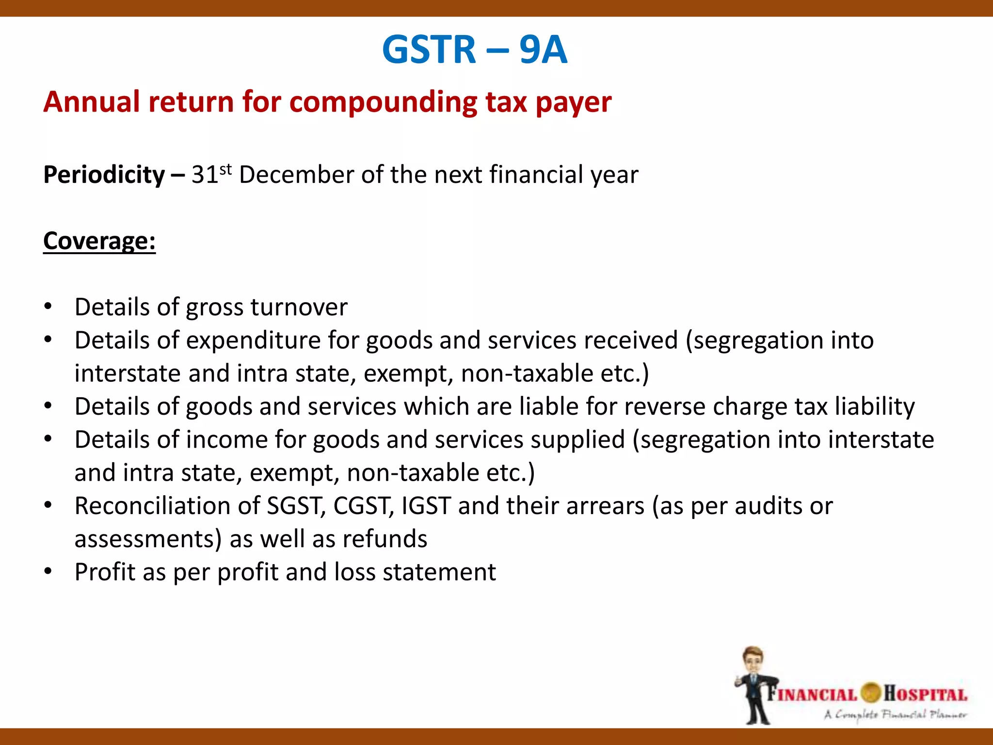 Annual return for compounding tax payer
GSTR – 9A
Periodicity – 31st December of the next financial year
Coverage:
• Details of gross turnover
• Details of expenditure for goods and services received (segregation into
interstate and intra state, exempt, non-taxable etc.)
• Details of goods and services which are liable for reverse charge tax liability
• Details of income for goods and services supplied (segregation into interstate
and intra state, exempt, non-taxable etc.)
• Reconciliation of SGST, CGST, IGST and their arrears (as per audits or
assessments) as well as refunds
• Profit as per profit and loss statement
 