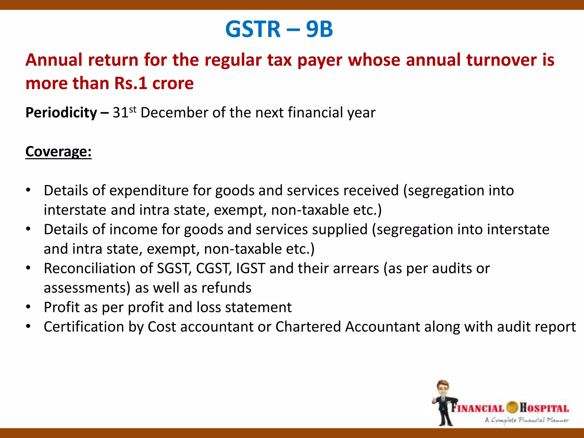 Annual return for the regular tax payer whose annual turnover is
more than Rs.1 crore
GSTR – 9B
Periodicity – 31st December of the next financial year
Coverage:
• Details of expenditure for goods and services received (segregation into
interstate and intra state, exempt, non-taxable etc.)
• Details of income for goods and services supplied (segregation into interstate
and intra state, exempt, non-taxable etc.)
• Reconciliation of SGST, CGST, IGST and their arrears (as per audits or
assessments) as well as refunds
• Profit as per profit and loss statement
• Certification by Cost accountant or Chartered Accountant along with audit report
 
