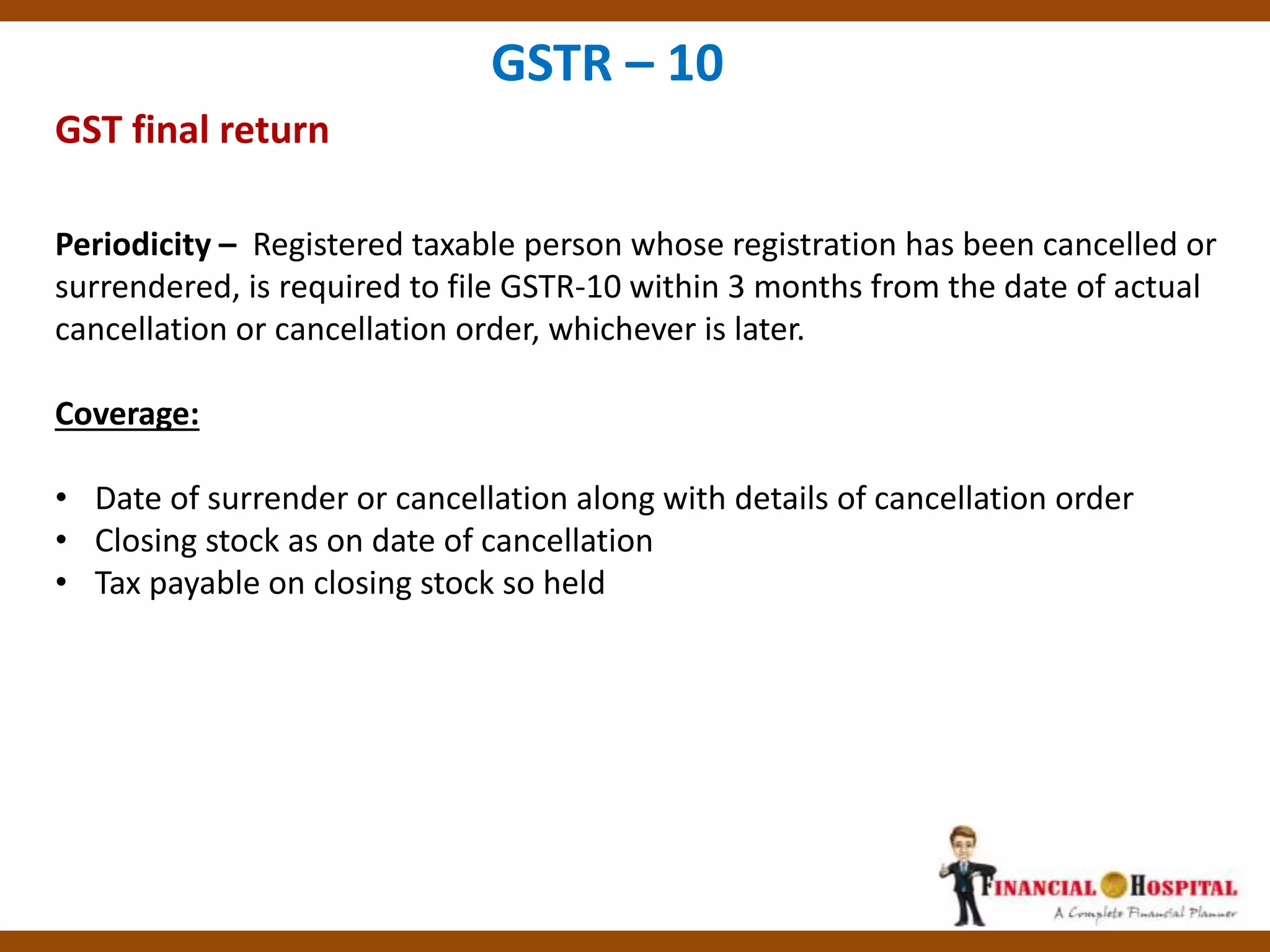 GST final return
GSTR – 10
Periodicity – Registered taxable person whose registration has been cancelled or
surrendered, is required to file GSTR-10 within 3 months from the date of actual
cancellation or cancellation order, whichever is later.
Coverage:
• Date of surrender or cancellation along with details of cancellation order
• Closing stock as on date of cancellation
• Tax payable on closing stock so held
 