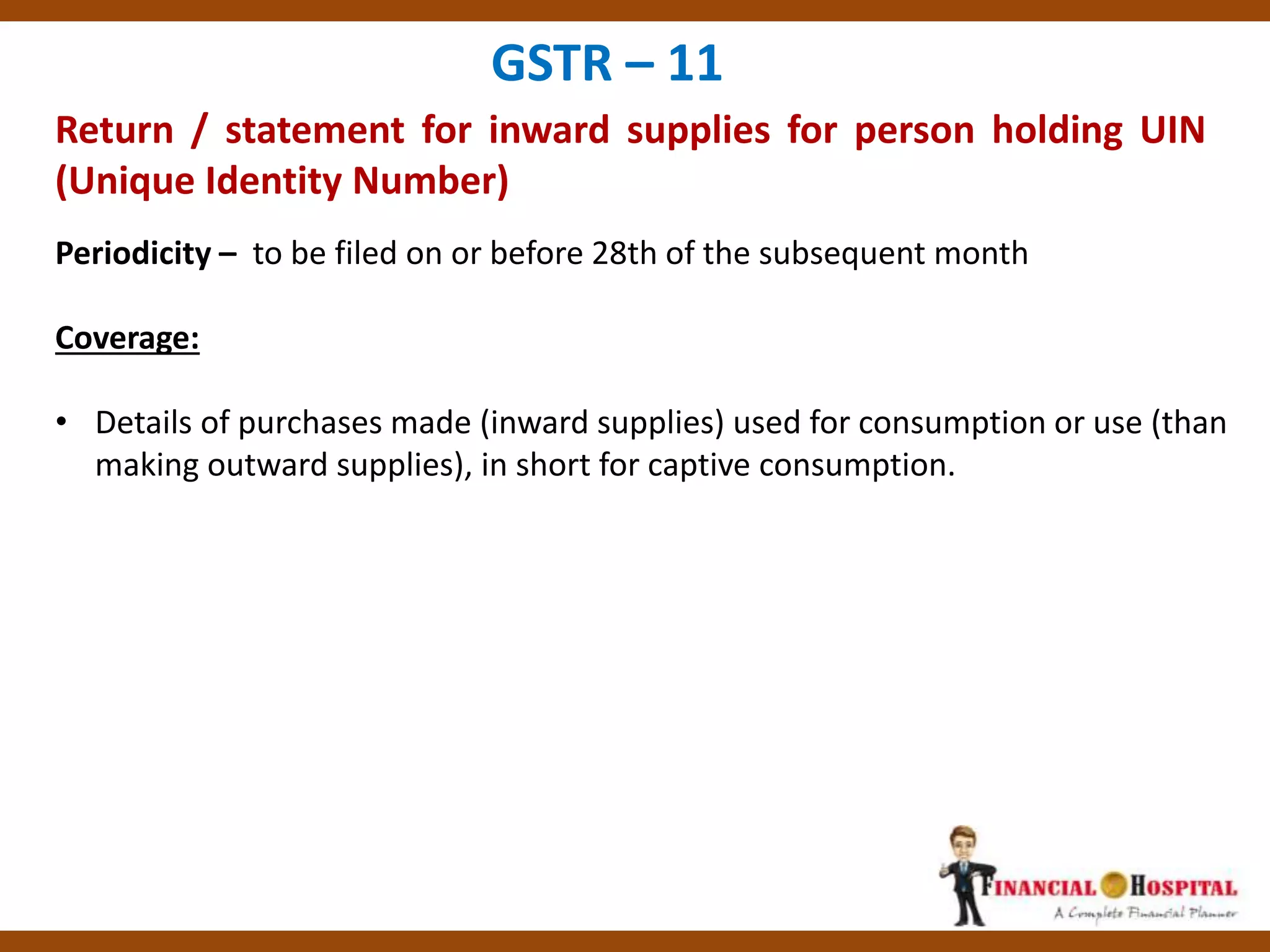 Return / statement for inward supplies for person holding UIN
(Unique Identity Number)
GSTR – 11
Periodicity – to be filed on or before 28th of the subsequent month
Coverage:
• Details of purchases made (inward supplies) used for consumption or use (than
making outward supplies), in short for captive consumption.
 