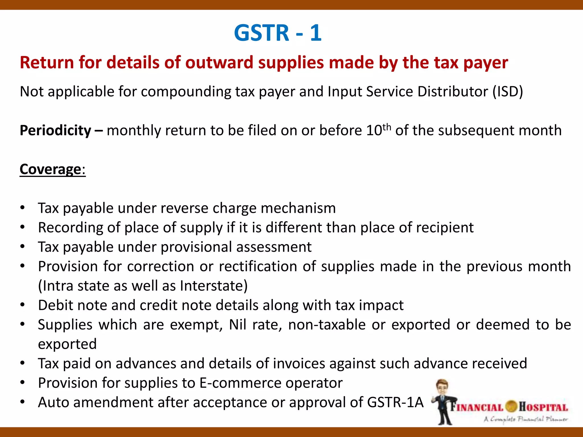 Return for details of outward supplies made by the tax payer
GSTR - 1
Not applicable for compounding tax payer and Input Service Distributor (ISD)
Periodicity – monthly return to be filed on or before 10th of the subsequent month
Coverage:
• Tax payable under reverse charge mechanism
• Recording of place of supply if it is different than place of recipient
• Tax payable under provisional assessment
• Provision for correction or rectification of supplies made in the previous month
(Intra state as well as Interstate)
• Debit note and credit note details along with tax impact
• Supplies which are exempt, Nil rate, non-taxable or exported or deemed to be
exported
• Tax paid on advances and details of invoices against such advance received
• Provision for supplies to E-commerce operator
• Auto amendment after acceptance or approval of GSTR-1A
 