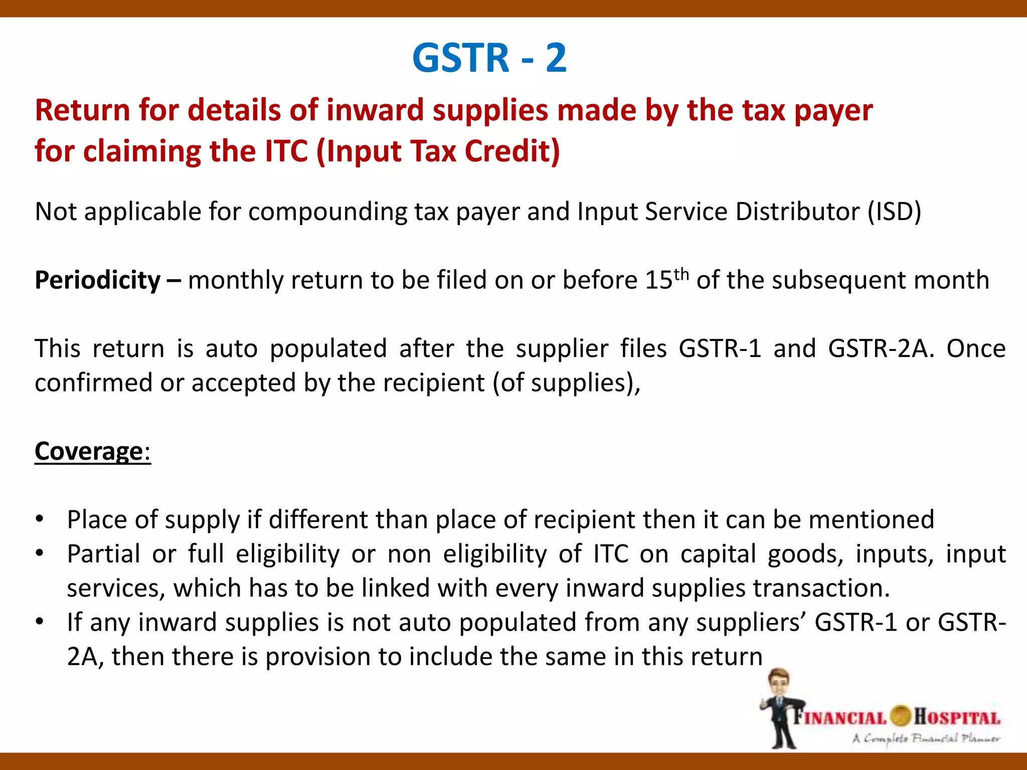 Return for details of inward supplies made by the tax payer
for claiming the ITC (Input Tax Credit)
GSTR - 2
Not applicable for compounding tax payer and Input Service Distributor (ISD)
Periodicity – monthly return to be filed on or before 15th of the subsequent month
This return is auto populated after the supplier files GSTR-1 and GSTR-2A. Once
confirmed or accepted by the recipient (of supplies),
Coverage:
• Place of supply if different than place of recipient then it can be mentioned
• Partial or full eligibility or non eligibility of ITC on capital goods, inputs, input
services, which has to be linked with every inward supplies transaction.
• If any inward supplies is not auto populated from any suppliers’ GSTR-1 or GSTR-
2A, then there is provision to include the same in this return
 