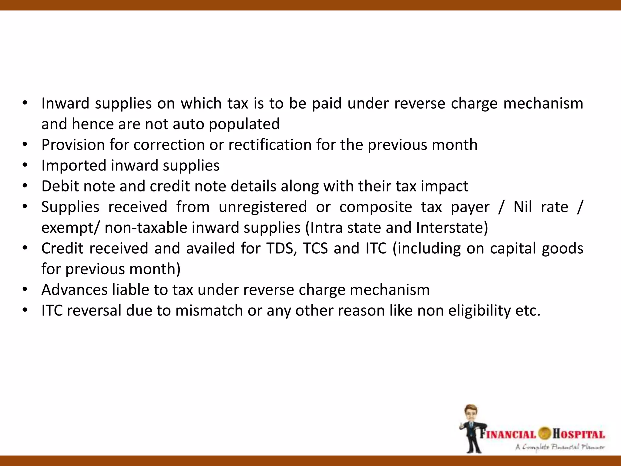 • Inward supplies on which tax is to be paid under reverse charge mechanism
and hence are not auto populated
• Provision for correction or rectification for the previous month
• Imported inward supplies
• Debit note and credit note details along with their tax impact
• Supplies received from unregistered or composite tax payer / Nil rate /
exempt/ non-taxable inward supplies (Intra state and Interstate)
• Credit received and availed for TDS, TCS and ITC (including on capital goods
for previous month)
• Advances liable to tax under reverse charge mechanism
• ITC reversal due to mismatch or any other reason like non eligibility etc.
 