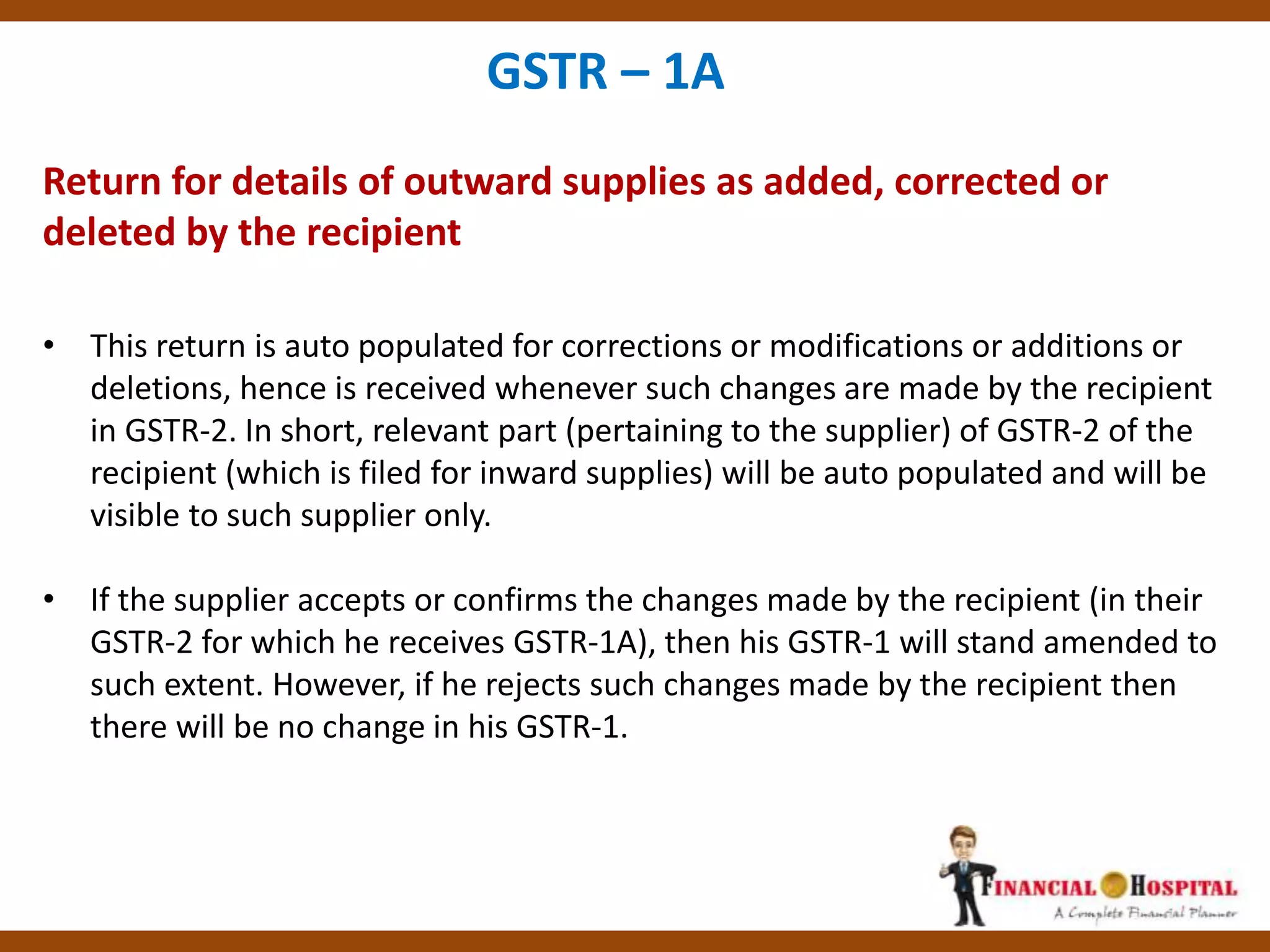 Return for details of outward supplies as added, corrected or
deleted by the recipient
GSTR – 1A
• This return is auto populated for corrections or modifications or additions or
deletions, hence is received whenever such changes are made by the recipient
in GSTR-2. In short, relevant part (pertaining to the supplier) of GSTR-2 of the
recipient (which is filed for inward supplies) will be auto populated and will be
visible to such supplier only.
• If the supplier accepts or confirms the changes made by the recipient (in their
GSTR-2 for which he receives GSTR-1A), then his GSTR-1 will stand amended to
such extent. However, if he rejects such changes made by the recipient then
there will be no change in his GSTR-1.
 