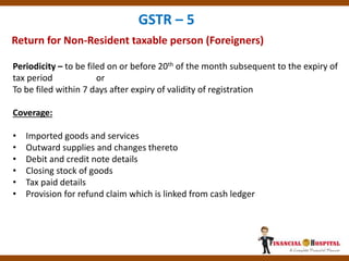 Return for Non-Resident taxable person (Foreigners)
GSTR – 5
Periodicity – to be filed on or before 20th of the month subsequent to the expiry of
tax period or
To be filed within 7 days after expiry of validity of registration
Coverage:
• Imported goods and services
• Outward supplies and changes thereto
• Debit and credit note details
• Closing stock of goods
• Tax paid details
• Provision for refund claim which is linked from cash ledger
 