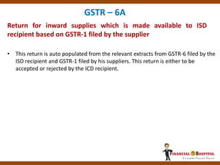 Return for inward supplies which is made available to ISD
recipient based on GSTR-1 filed by the supplier
GSTR – 6A
• This return is auto populated from the relevant extracts from GSTR-6 filed by the
ISD recipient and GSTR-1 filed by his suppliers. This return is either to be
accepted or rejected by the ICD recipient.
 