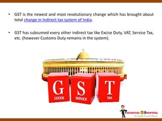• GST is the newest and most revolutionary change which has brought about
total change in Indirect tax system of India.
• GST has subsumed every other indirect tax like Excise Duty, VAT, Service Tax,
etc. (however Customs Duty remains in the system).
 
