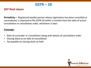 GST final return
GSTR – 10
Periodicity – Registered taxable person whose registration has been cancelled or
surrendered, is required to file GSTR-10 within 3 months from the date of actual
cancellation or cancellation order, whichever is later.
Coverage:
• Date of surrender or cancellation along with details of cancellation order
• Closing stock as on date of cancellation
• Tax payable on closing stock so held
 