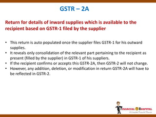 Return for details of inward supplies which is available to the
recipient based on GSTR-1 filed by the supplier
GSTR – 2A
• This return is auto populated once the supplier files GSTR-1 for his outward
supplies.
• It reveals only consolidation of the relevant part pertaining to the recipient as
present (filled by the supplier) in GSTR-1 of his suppliers.
• If the recipient confirms or accepts this GSTR-2A, then GSTR-2 will not change.
• However, any addition, deletion, or modification in return GSTR-2A will have to
be reflected in GSTR-2.
 