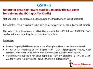Return for details of inward supplies made by the tax payer
for claiming the ITC (Input Tax Credit)
GSTR - 2
Not applicable for compounding tax payer and Input Service Distributor (ISD)
Periodicity – monthly return to be filed on or before 15th of the subsequent month
This return is auto populated after the supplier files GSTR-1 and GSTR-2A. Once
confirmed or accepted by the recipient (of supplies),
Coverage:
• Place of supply if different than place of recipient then it can be mentioned
• Partial or full eligibility or non eligibility of ITC on capital goods, inputs, input
services, which has to be linked with every inward supplies transaction.
• If any inward supplies is not auto populated from any suppliers’ GSTR-1 or GSTR-
2A, then there is provision to include the same in this return
 